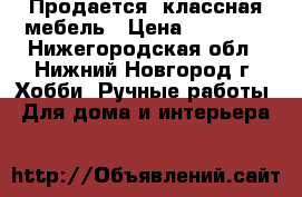 Продается  классная мебель › Цена ­ 22 000 - Нижегородская обл., Нижний Новгород г. Хобби. Ручные работы » Для дома и интерьера   